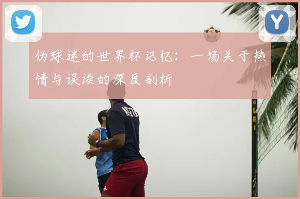 伪球迷的世界杯记忆：一场关于热情与误读的深度剖析