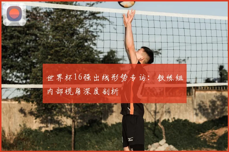 世界杯16强出线形势专访:教练组内部视角深度剖析