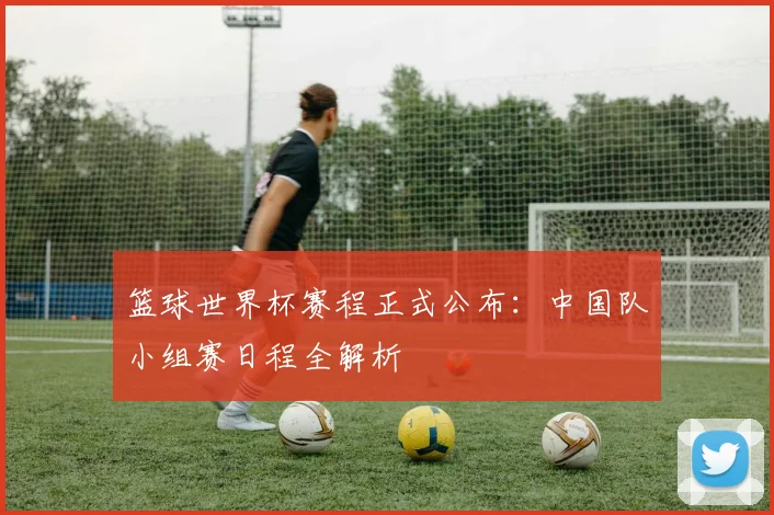 篮球世界杯赛程正式公布：中国队小组赛日程全解析