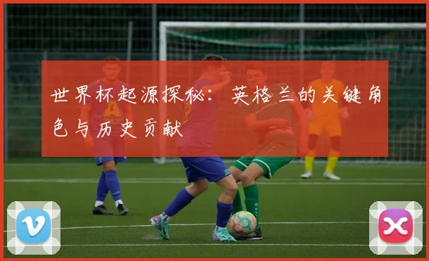 世界杯起源探秘:英格兰的关键角色与历史贡献