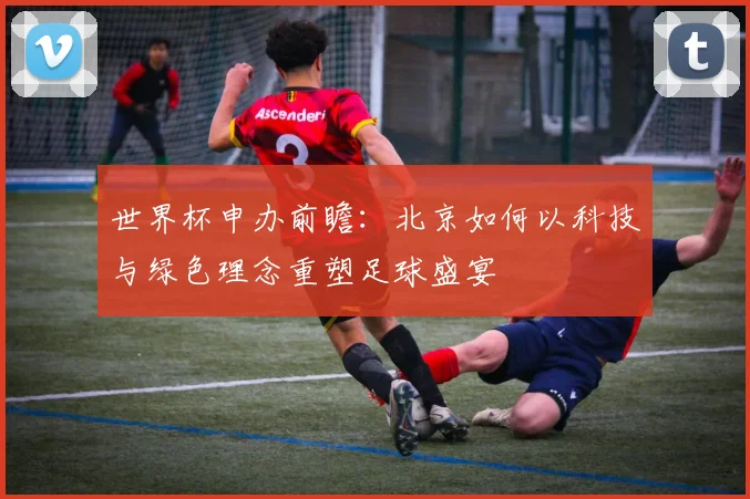 世界杯申办前瞻：北京如何以科技与绿色理念重塑足球盛宴