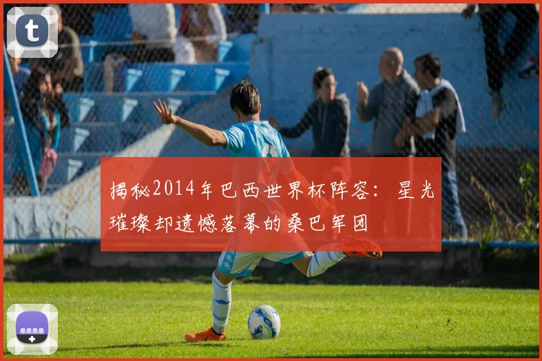 揭秘2014年巴西世界杯阵容:星光璀璨却遗憾落幕的桑巴军团