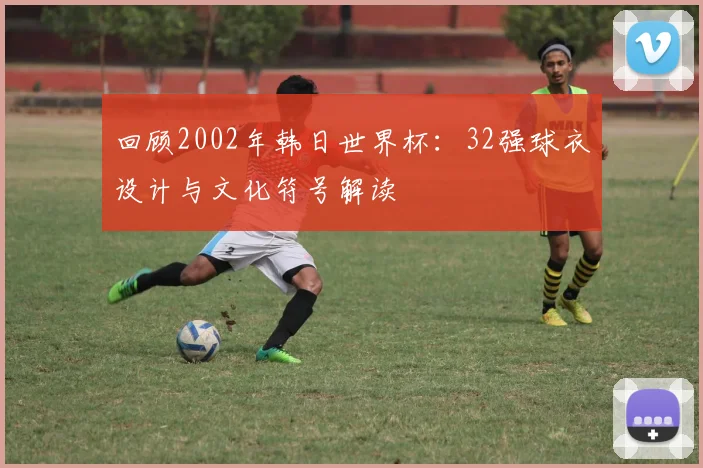 回顾2002年韩日世界杯:32强球衣设计与文化符号解读