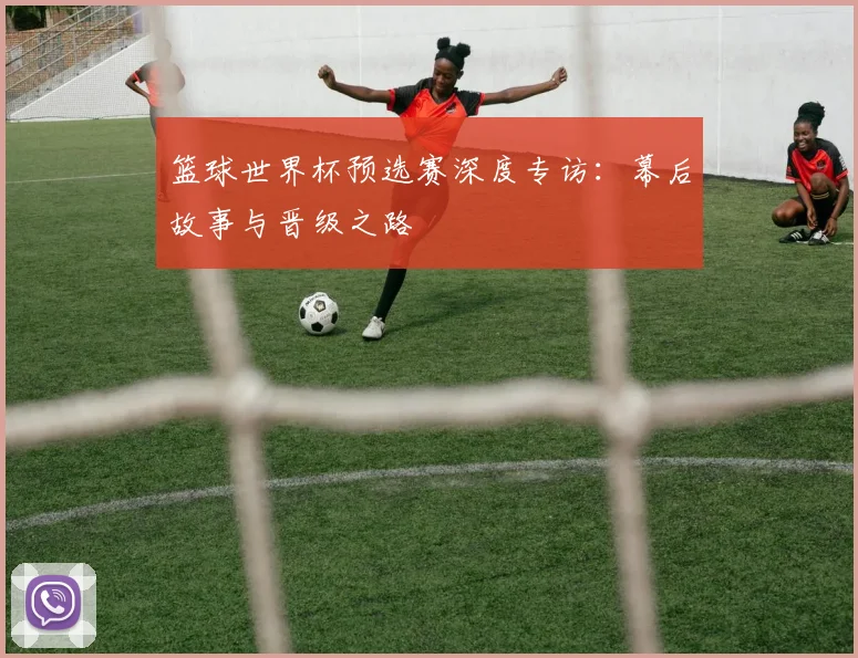 篮球世界杯预选赛深度专访：幕后故事与晋级之路