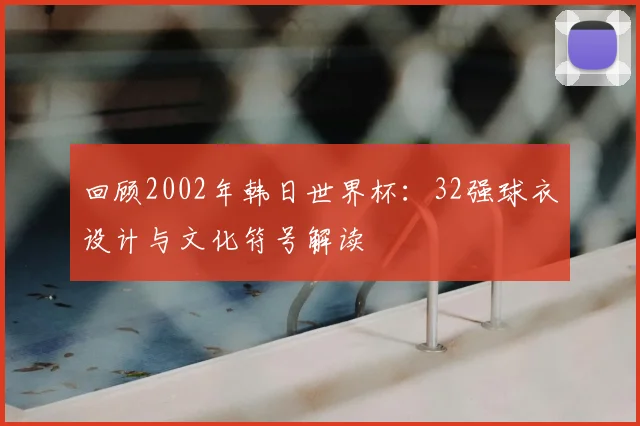 回顾2002年韩日世界杯:32强球衣设计与文化符号解读