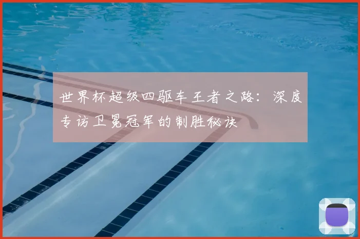世界杯超级四驱车王者之路:深度专访卫冕冠军的制胜秘诀