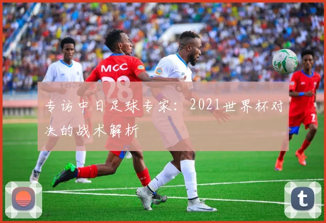专访中日足球专家:2021世界杯对决的战术解析