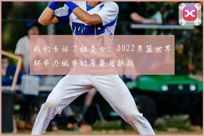 我们专访了组委会：2022男篮世界杯举办城市的筹备与挑战