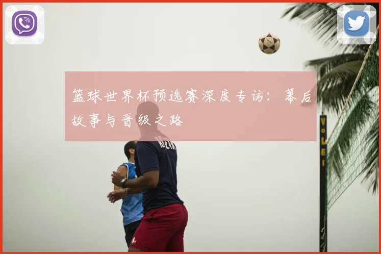 篮球世界杯预选赛深度专访：幕后故事与晋级之路