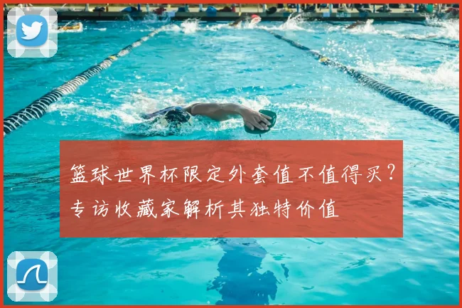 篮球世界杯限定外套值不值得买？专访收藏家解析其独特价值