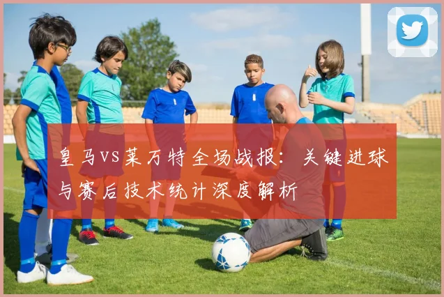 皇马vs莱万特全场战报：关键进球与赛后技术统计深度解析