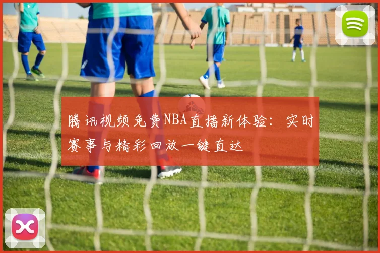 腾讯视频免费NBA直播新体验：实时赛事与精彩回放一键直达