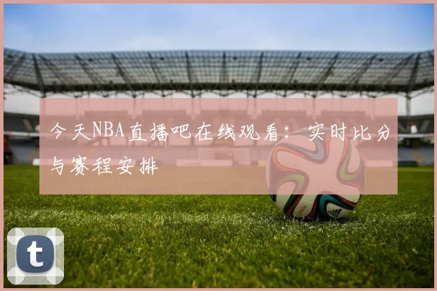 今天NBA直播吧在线观看:实时比分与赛程安排