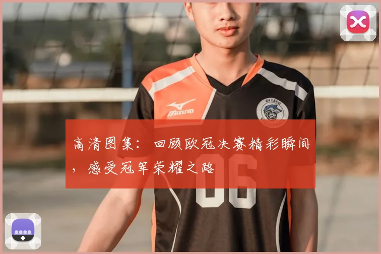 高清图集：回顾欧冠决赛精彩瞬间，感受冠军荣耀之路