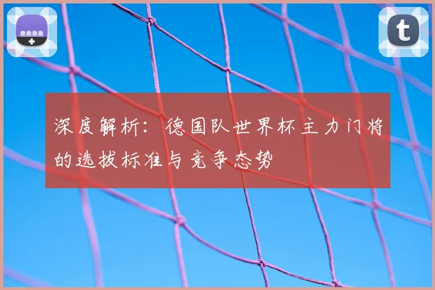 深度解析：德国队世界杯主力门将的选拔标准与竞争态势